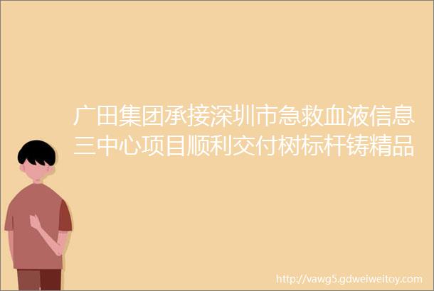 广田集团承接深圳市急救血液信息三中心项目顺利交付树标杆铸精品